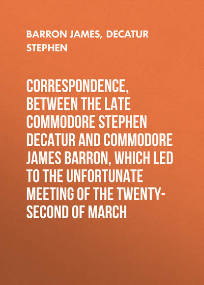 Correspondence, between the late Commodore Stephen Decatur and Commodore James Barron, which led to the unfortunate meeting of the twenty-second of March