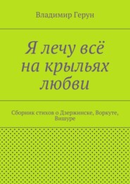 Я лечу всё на крыльях любви. Сборник стихов о Дзержинске, Воркуте, Вишуре
