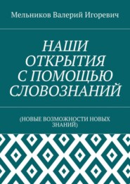 НАШИ ОТКРЫТИЯ С ПОМОЩЬЮ СЛОВОЗНАНИЙ. (НОВЫЕ ВОЗМОЖНОСТИ НОВЫХ ЗНАНИЙ)