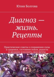 Диагноз – жизнь. Рецепты. Практические советы о сохранении силы и здоровья, состояния покоя, радости и желания исполнять свои мечты