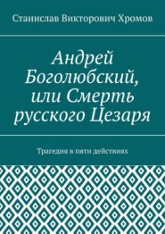 Андрей Боголюбский, или Смерть русского Цезаря. Трагедия в пяти действиях