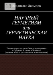 Научный Герметизм, или Герметическая Наука. Теория и практика всеобъемлющего учения о Природе, Космосе и Человеке (издание второе, расширенное и дополненное)