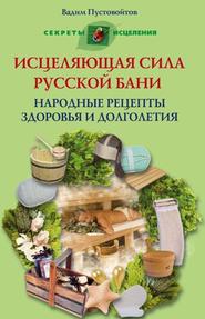 Исцеляющая сила русской бани. Народные рецепты здоровья и долголетия