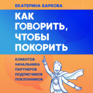 Как говорить, чтобы покорить. Клиентов, партнеров, начальника, подписчиков, поклонников