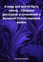 А ведь всё могло быть иначе… Сборник рассказов и сочинений о Великой Отечественной войне