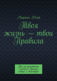 Твоя жизнь – твои правила. Ты заслуживаешь счастья! Просто поверь и действуй!