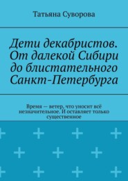 Дети декабристов. От далекой Сибири до блистательного Санкт-Петербурга. Время – ветер, что уносит всё незначительное. И оставляет только существенное