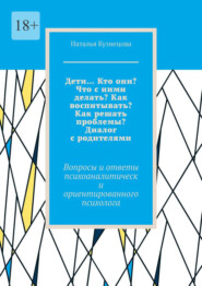 Дети… Кто они? Что с ними делать? Как воспитывать? Как решать проблемы? Диалог с родителями. Вопросы и ответы психоаналитически ориентированного психолога