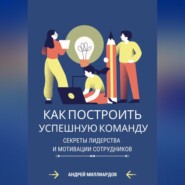 Как построить успешную команду. Секреты лидерства и мотивации сотрудников