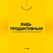 Будь продуктивным. Как побеждать прокрастинацию