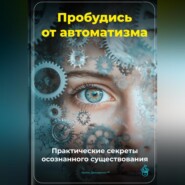 Пробудись от автоматизма: Практические секреты осознанного существования