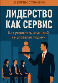 Лидерство как сервис. Как управлять командой, не управляя людьми