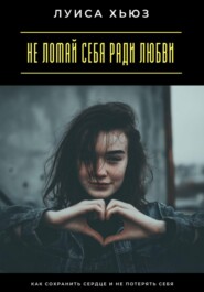 Не ломай себя ради любви. Как сохранить сердце и не потерять себя