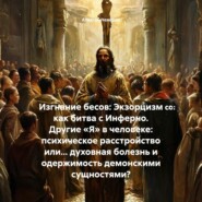 Изгнание бесов: Экзорцизм как битва с Инферно. Другие «Я» в человеке: психическое расстройство или… духовная болезнь и одержимость демонскими сущностями?