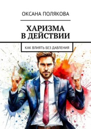 Харизма в действии. Как влиять без давления