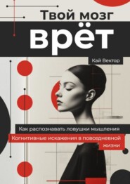 Твой мозг врет. Когнитивные искажения в повседневной жизни. Как распознавать ловушки мышления.