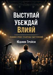 Выступай. Убеждай. Влияй. Техники ярких публичных выступлений