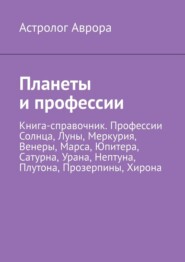 Планеты и профессии. Книга-справочник. Профессии Солнца, Луны, Меркурия, Венеры, Марса, Юпитера, Сатурна, Урана, Нептуна, Плутона, Прозерпины, Хирона