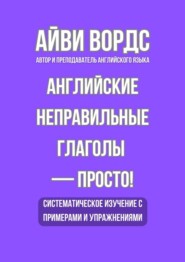 Английские неправильные глаголы – просто! Систематическое изучение с примерами и упражнениями