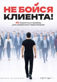 НЕ БОЙСЯ КЛИЕНТА! Скрипты и приёмы для уверенных переговоров