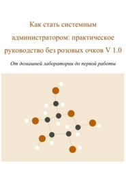 Как стать системным администратором: практическое руководство без розовых очков V 1.0 От домашней лаборатории до первой работы