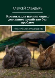 Кролики для начинающих: домашнее хозяйство без проблем. Практическое руководство