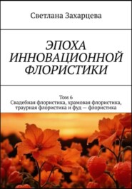 Том 6 «Свадебная флористика, храмовая флористика, траурная флористика и фуд - флористика» Эпоха инновационной флористики