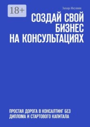 Создай свой бизнес на консультациях. Простая дорога в консалтинг без диплома и стартового капитала