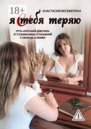 Я тебя теряю. Путь «хорошей девочки» от созависимых отношений к свободе и любви
