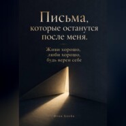 Письма, которые останутся после меня. Живи хорошо, люби хорошо, будь верен себе