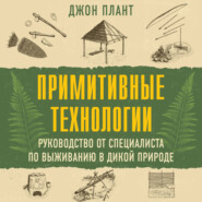 Примитивные технологии. Руководство от специалиста по выживанию в дикой природе