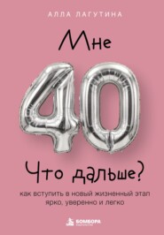 Мне 40. Что дальше? Как вступить в новый жизненный этап ярко, уверенно и легко