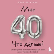 Мне 40. Что дальше? Как вступить в новый жизненный этап ярко, уверенно и легко