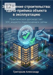 Завершение строительства: сдача-приёмка объекта в эксплуатацию. Практическое руководство: ЗОС, кадастр, подключение к сетям