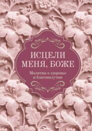 Исцели меня, Боже. Молитвы о здоровье и благополучии
