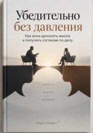 Убедительно без давления: Как ясно доносить мысли и получать согласие по делу