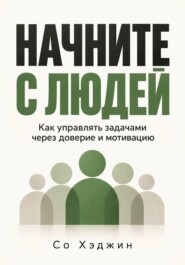Начните с людей. Как управлять задачами через доверие и мотивацию