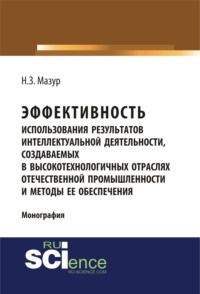 Эффективность использования результатов интеллектуальной деятельности, создаваемых в высокотехнологичных отраслях отечественной промышленности и методы ее обеспечения. (Аспирантура, Бакалавриат, Магистратура, Специалитет). Монография.