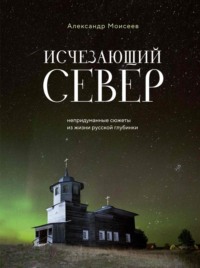 Исчезающий Север. Непридуманные сюжеты из жизни русской глубинки