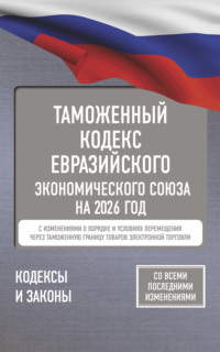 Таможенный кодекс Евразийского экономического союза на 2026 год. С изменениями о порядке и условиях перемещения через таможенную границу товаров электронной торговли