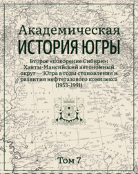 Академическая история Югры. Том 7. Второе «покорение Сибири»: Ханты-Мансийский автономный округ – Югра в годы становления и развития нефтегазового комплекса (1953–1991)