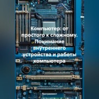 Компьютер: от простого к сложному. Понимание внутреннего устройства и работы компьютера