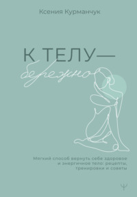 К телу – бережно. Мягкий способ вернуть себе здоровое и энергичное тело: рецепты, тренировки и советы