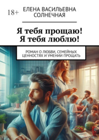 Я тебя прощаю! Я тебя люблю! Роман о любви, семейных ценностях и умении прощать