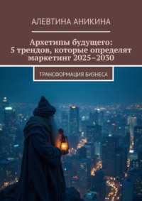 Архетипы будущего: 5 трендов, которые определят маркетинг 2025–2030. Трансформация бизнеса