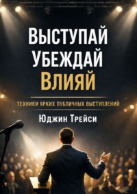 Выступай. Убеждай. Влияй. Техники ярких публичных выступлений