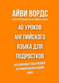40 уроков английского языка для подростков. Все ключевые темы средней и старшей школы в одной книге