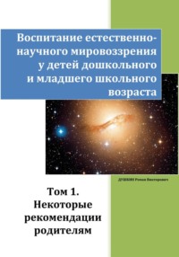 Воспитание естественно-научного мировоззрения у детей дошкольного и младшего школьного возраста. Том 1. «Некоторые рекомендации родителям»