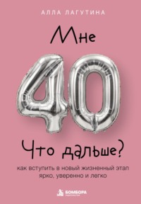 Мне 40. Что дальше? Как вступить в новый жизненный этап ярко, уверенно и легко