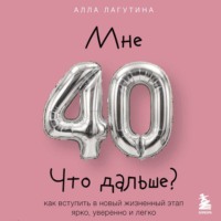 Мне 40. Что дальше? Как вступить в новый жизненный этап ярко, уверенно и легко